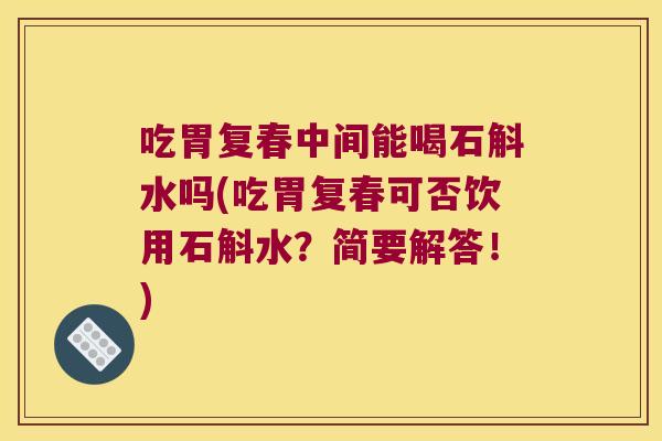 吃胃复春中间能喝石斛水吗(吃胃复春可否饮用石斛水？简要解答！)