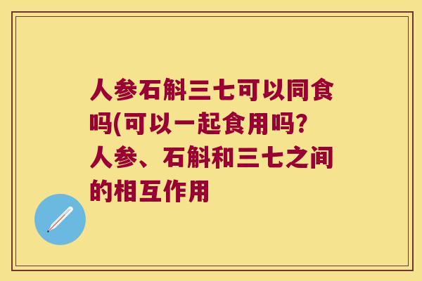人参石斛三七可以同食吗(可以一起食用吗？人参、石斛和三七之间的相互作用