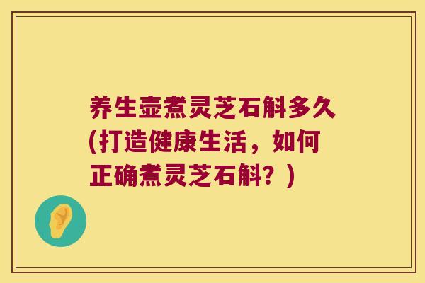 养生壶煮灵芝石斛多久(打造健康生活，如何正确煮灵芝石斛？)