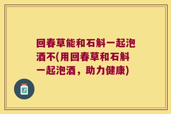 回春草能和石斛一起泡酒不(用回春草和石斛一起泡酒，助力健康)