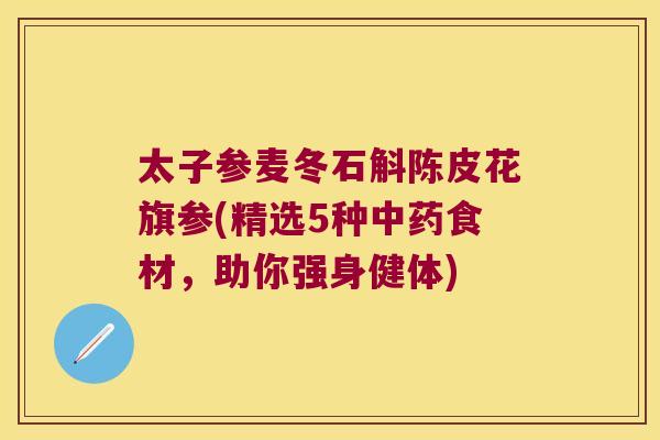 太子参麦冬石斛陈皮花旗参(精选5种中药食材，助你强身健体)