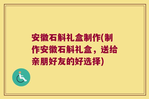 安徽石斛礼盒制作(制作安徽石斛礼盒，送给亲朋好友的好选择)