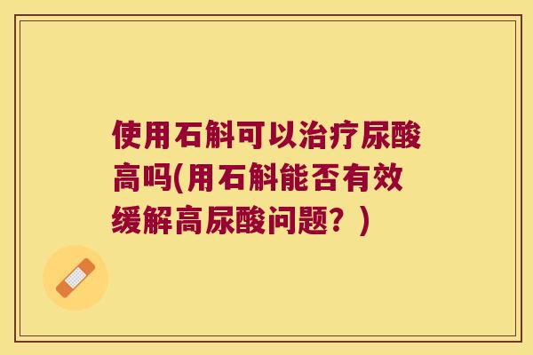 使用石斛可以治疗尿酸高吗(用石斛能否有效缓解高尿酸问题？)