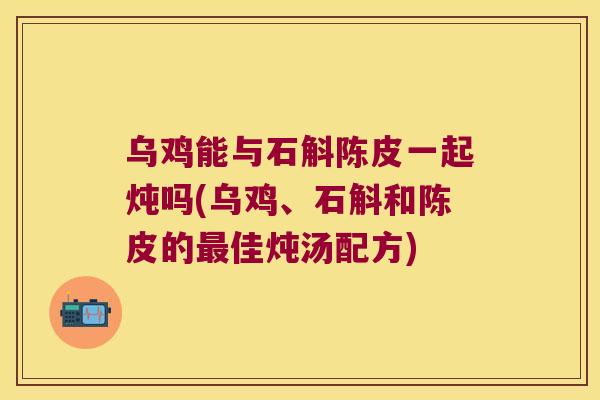 乌鸡能与石斛陈皮一起炖吗(乌鸡、石斛和陈皮的最佳炖汤配方)
