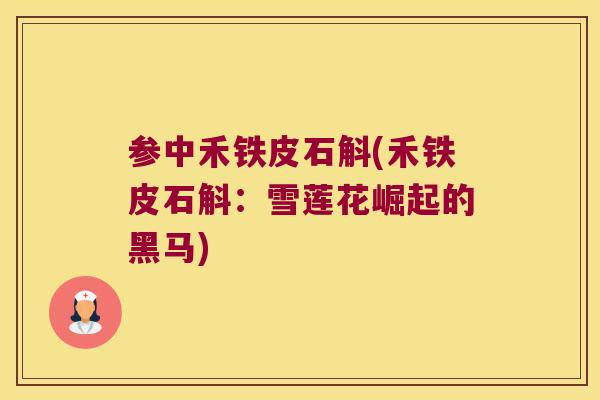 参中禾铁皮石斛(禾铁皮石斛：雪莲花崛起的黑马)