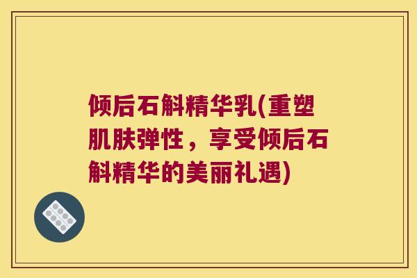 倾后石斛精华乳(重塑弹性，享受倾后石斛精华的美丽礼遇)