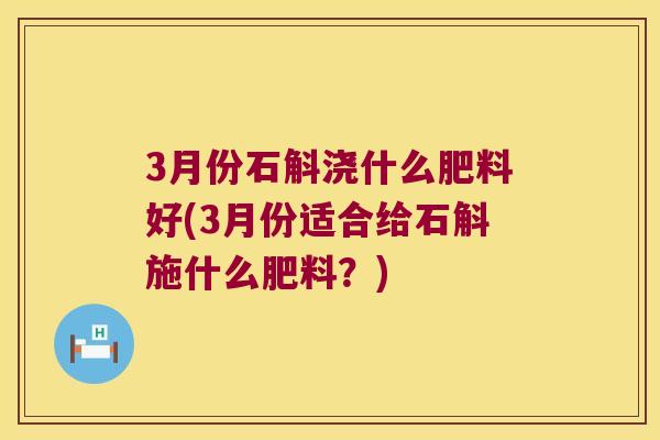 3月份石斛浇什么肥料好(3月份适合给石斛施什么肥料？)