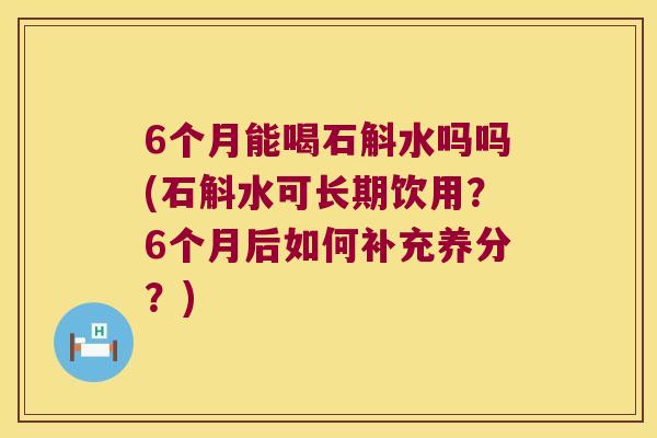 6个月能喝石斛水吗吗(石斛水可长期饮用？6个月后如何补充养分？)