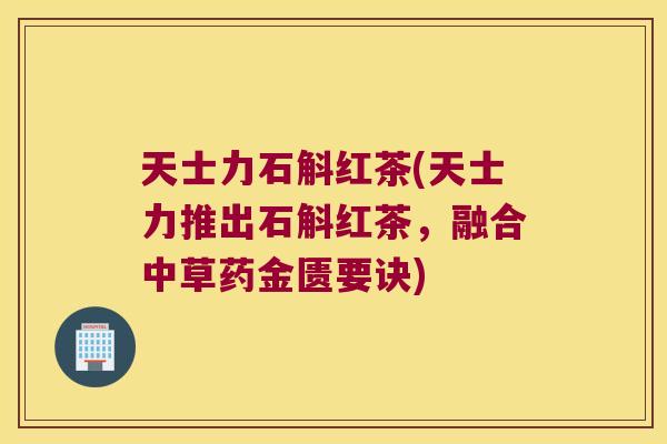 天士力石斛红茶(天士力推出石斛红茶，融合中草药金匮要诀)