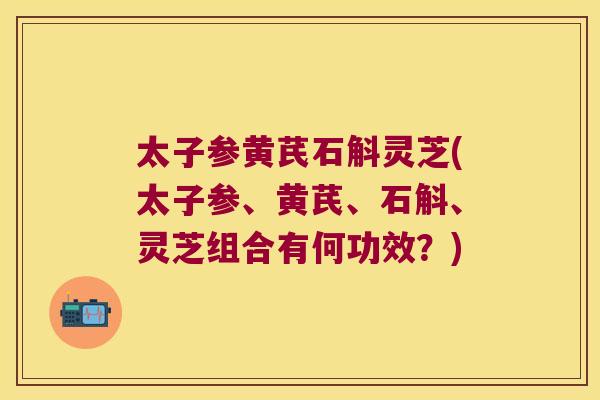 太子参黄芪石斛灵芝(太子参、黄芪、石斛、灵芝组合有何功效？)