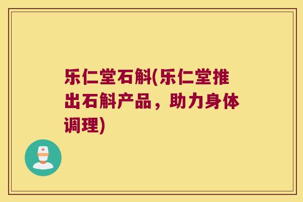 乐仁堂石斛(乐仁堂推出石斛产品，助力身体调理)