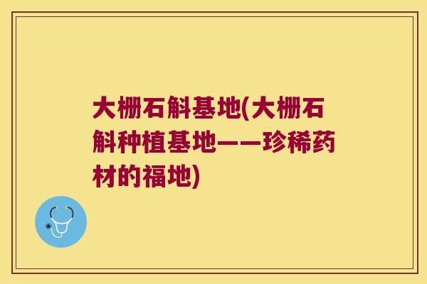 大栅石斛基地(大栅石斛种植基地——珍稀药材的福地) 大栅石斛基地(大栅石斛种植基地——珍稀药材的福地)