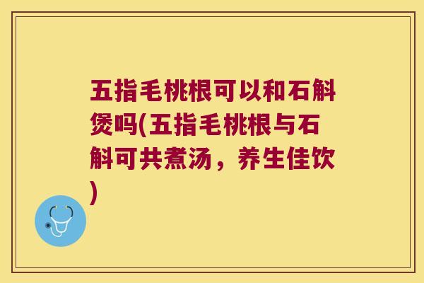 五指毛桃根可以和石斛煲吗(五指毛桃根与石斛可共煮汤，养生佳饮)