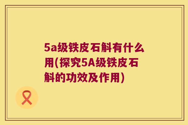 5a级铁皮石斛有什么用(探究5A级铁皮石斛的功效及作用)