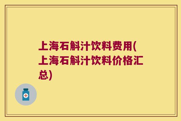 上海石斛汁饮料费用(上海石斛汁饮料价格汇总)