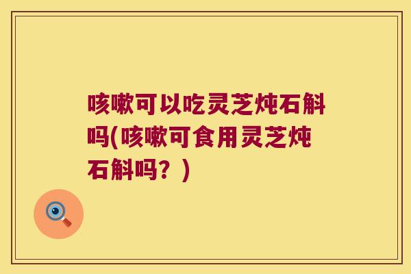 咳嗽可以吃灵芝炖石斛吗(咳嗽可食用灵芝炖石斛吗？)