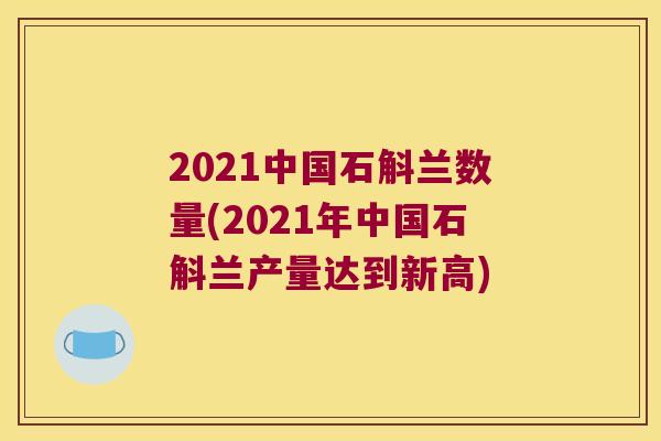 2021中国石斛兰数量(2021年中国石斛兰产量达到新高)