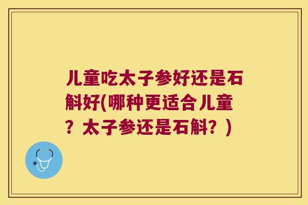 儿童吃太子参好还是石斛好(哪种更适合儿童？太子参还是石斛？)