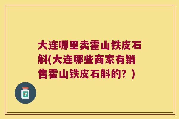 大连哪里卖霍山铁皮石斛(大连哪些商家有销售霍山铁皮石斛的?) 大连哪里卖霍山铁皮石斛(大连哪些商家有销售霍山铁皮石斛的?)