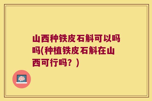 山西种铁皮石斛可以吗吗(种植铁皮石斛在山西可行吗？)