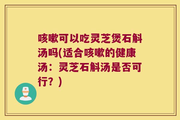 咳嗽可以吃灵芝煲石斛汤吗(适合咳嗽的健康汤：灵芝石斛汤是否可行？)