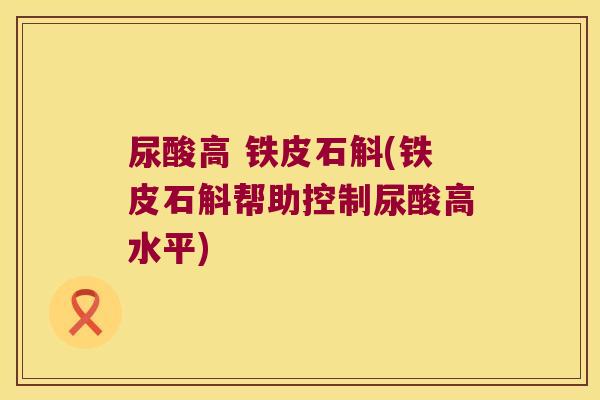 尿酸高 铁皮石斛(铁皮石斛帮助控制尿酸高水平)
