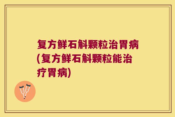 复方鲜石斛颗粒治胃病(复方鲜石斛颗粒能治疗胃病)