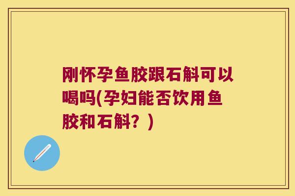 刚怀孕鱼胶跟石斛可以喝吗(孕妇能否饮用鱼胶和石斛？)
