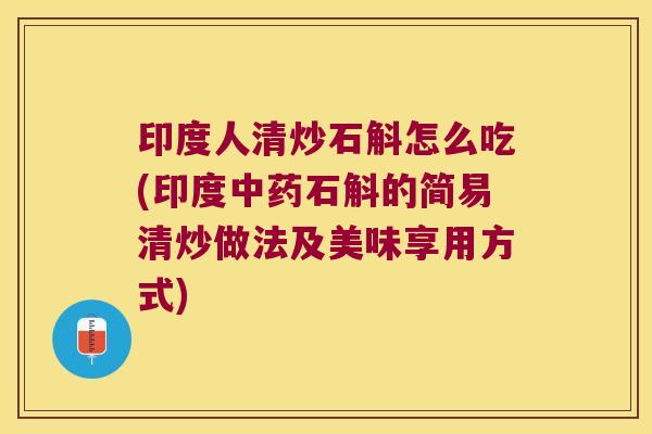 印度人清炒石斛怎么吃(印度中药石斛的简易清炒做法及美味享用方式)