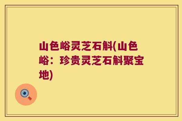 山色峪灵芝石斛(山色峪:珍贵灵芝石斛聚宝地) 山色峪灵芝石斛(山色峪:珍贵灵芝石斛聚宝地)