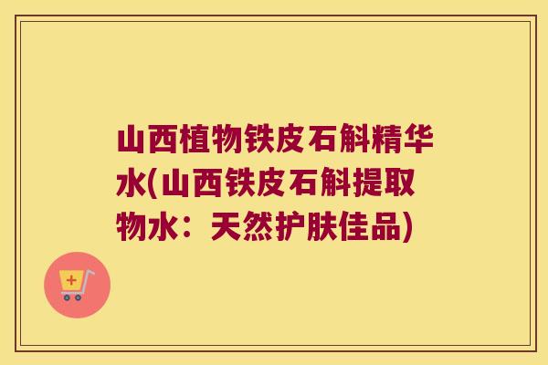 山西植物铁皮石斛精华水(山西铁皮石斛提取物水：天然护肤佳品)