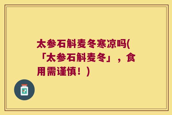 太参石斛麦冬寒凉吗(「太参石斛麦冬」，食用需谨慎！)
