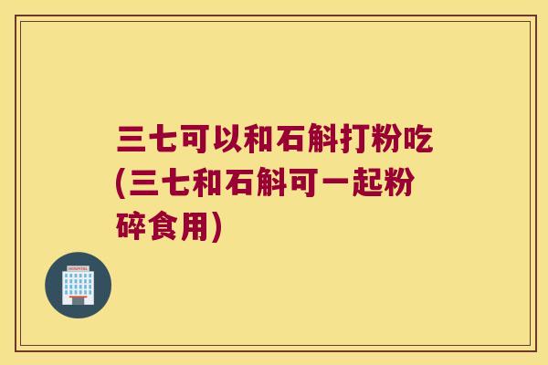 三七可以和石斛打粉吃(三七和石斛可一起粉碎食用) 三七可以和石斛打粉吃(三七和石斛可一起粉碎食用)
