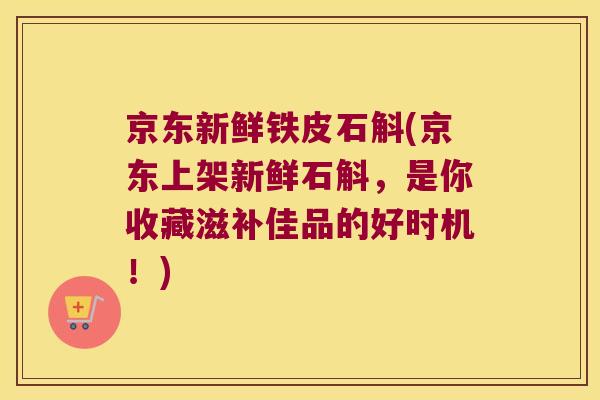 京东新鲜铁皮石斛(京东上架新鲜石斛，是你收藏滋补佳品的好时机！)