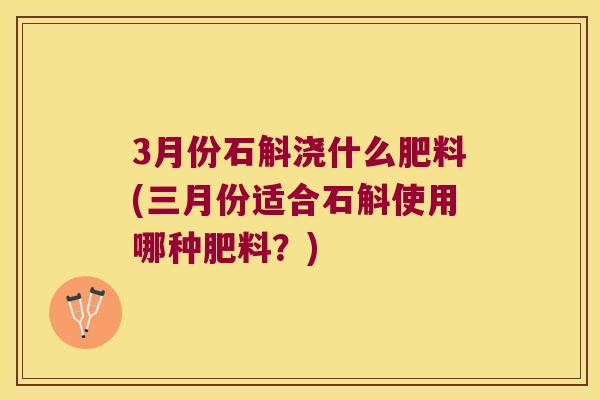3月份石斛浇什么肥料(三月份适合石斛使用哪种肥料？)