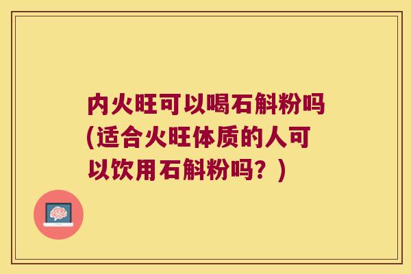 内火旺可以喝石斛粉吗(适合火旺体质的人可以饮用石斛粉吗？)