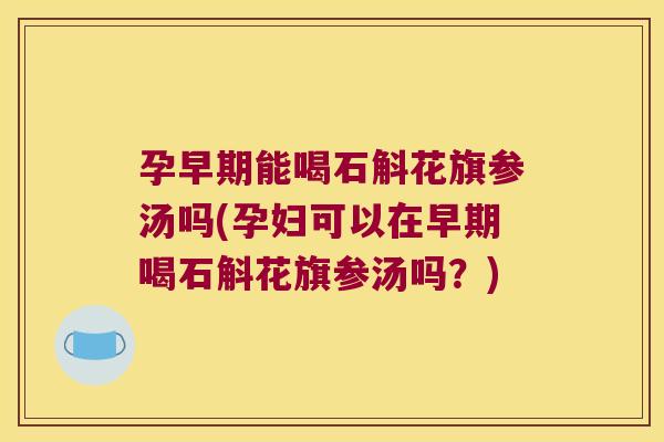 孕早期能喝石斛花旗参汤吗(孕妇可以在早期喝石斛花旗参汤吗？)