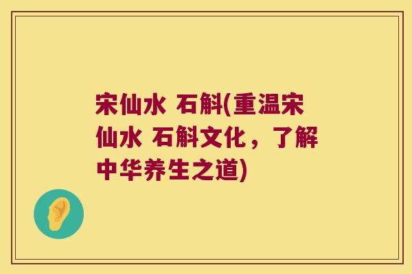 宋仙水 石斛(重温宋仙水 石斛文化,了解中华养生之道) 宋仙水 石斛(重温宋仙水 石斛文化,了解中华养生之道)
