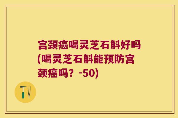 宫颈喝灵芝石斛好吗(喝灵芝石斛能宫颈吗？-50)