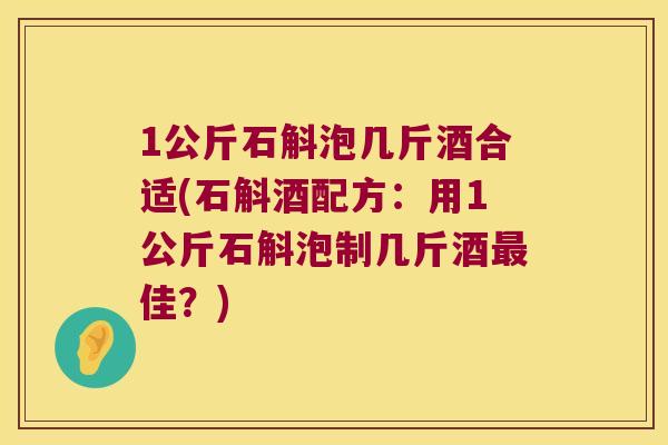 1公斤石斛泡几斤酒合适(石斛酒配方：用1公斤石斛泡制几斤酒最佳？)