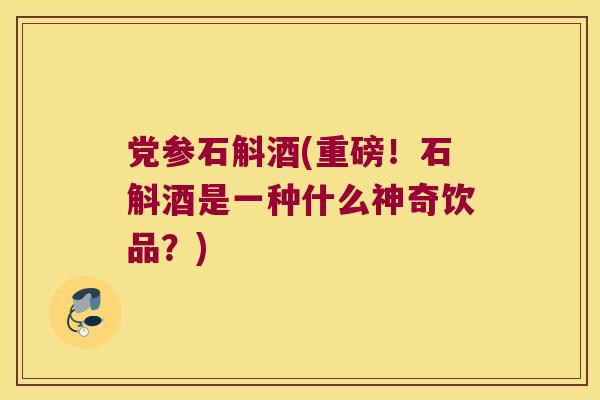 党参石斛酒(重磅！石斛酒是一种什么神奇饮品？)