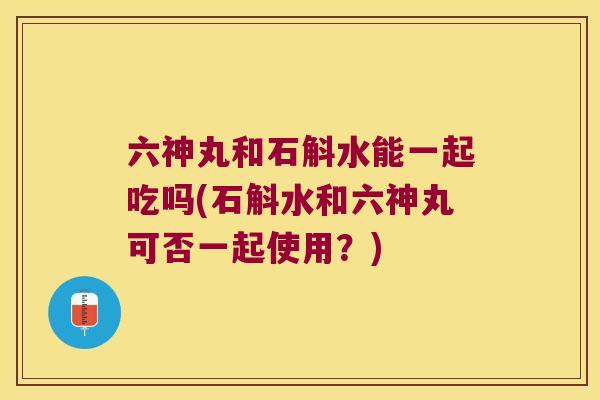 六神丸和石斛水能一起吃吗(石斛水和六神丸可否一起使用？)
