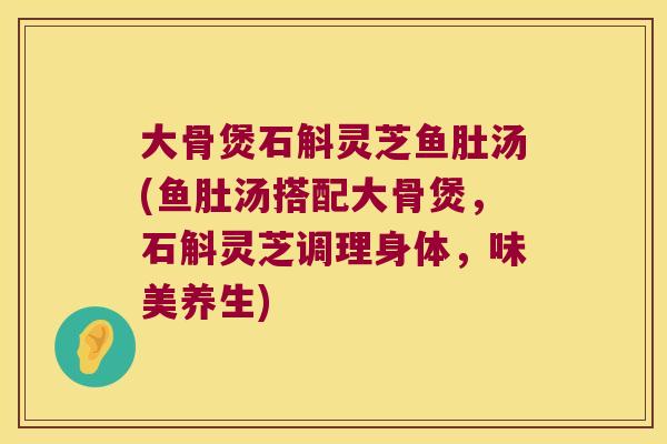 大骨煲石斛灵芝鱼肚汤(鱼肚汤搭配大骨煲，石斛灵芝调理身体，味美养生)