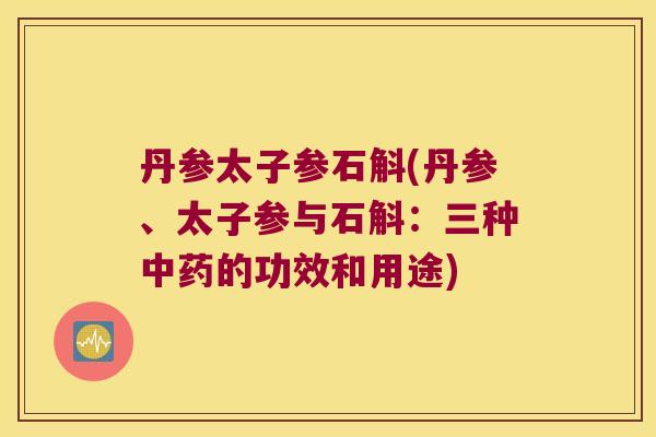 丹参太子参石斛(丹参、太子参与石斛：三种中药的功效和用途)