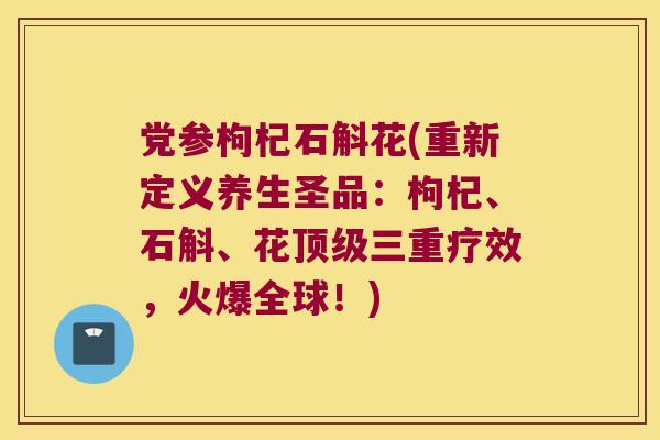 党参枸杞石斛花(重新定义养生圣品：枸杞、石斛、花顶级三重疗效，火爆全球！)