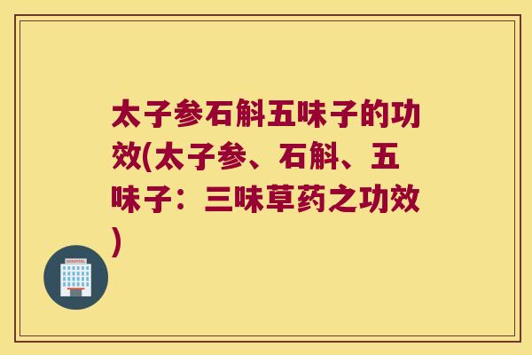 太子参石斛五味子的功效(太子参、石斛、五味子:三味草药之功效) 太子参石斛五味子的功效(太子参、石斛、五味子:三味草药之功效)