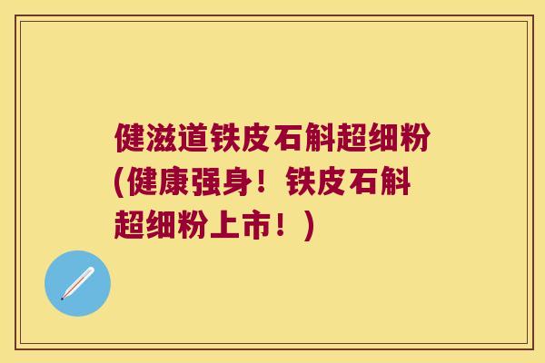 健滋道铁皮石斛超细粉(健康强身！铁皮石斛超细粉上市！)