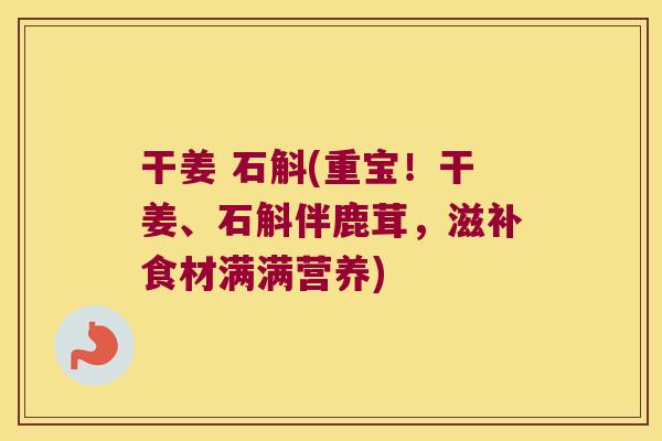 干姜 石斛(重宝！干姜、石斛伴鹿茸，滋补食材满满营养)