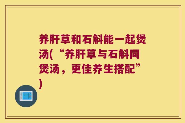 养肝草和石斛能一起煲汤(“养肝草与石斛同煲汤，更佳养生搭配”)