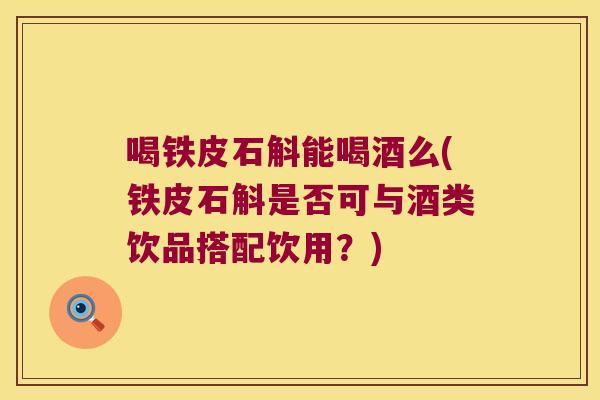 喝铁皮石斛能喝酒么(铁皮石斛是否可与酒类饮品搭配饮用？)